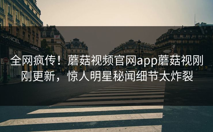 全网疯传！蘑菇视频官网app蘑菇视刚刚更新，惊人明星秘闻细节太炸裂