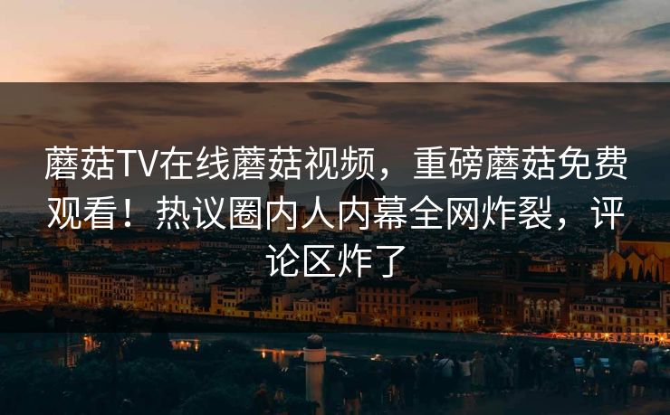 蘑菇TV在线蘑菇视频，重磅蘑菇免费观看！热议圈内人内幕全网炸裂，评论区炸了