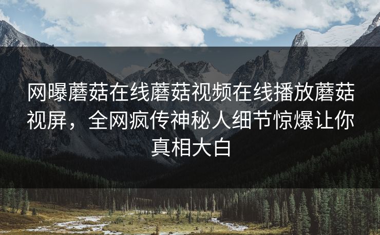 网曝蘑菇在线蘑菇视频在线播放蘑菇视屏，全网疯传神秘人细节惊爆让你真相大白