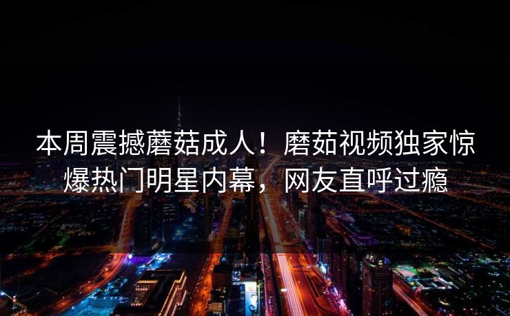 本周震撼蘑菇成人！磨茹视频独家惊爆热门明星内幕，网友直呼过瘾