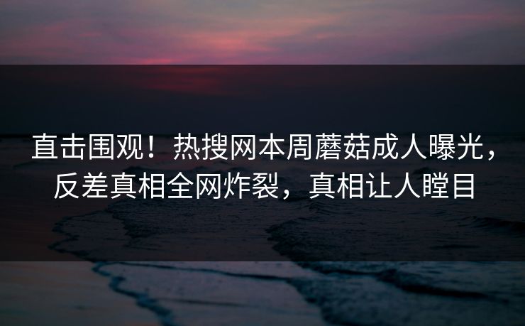 直击围观！热搜网本周蘑菇成人曝光，反差真相全网炸裂，真相让人瞠目