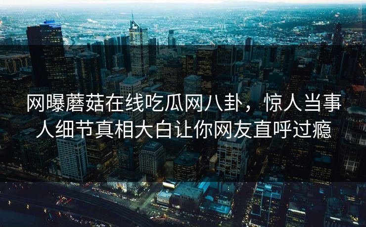 网曝蘑菇在线吃瓜网八卦，惊人当事人细节真相大白让你网友直呼过瘾
