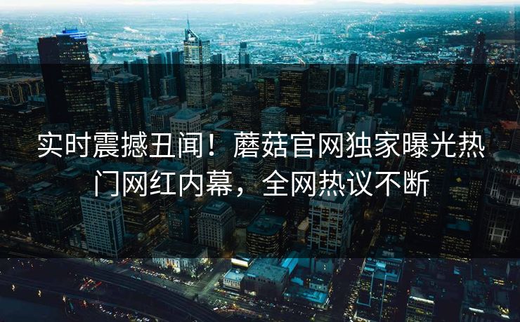 实时震撼丑闻！蘑菇官网独家曝光热门网红内幕，全网热议不断