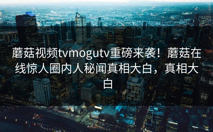蘑菇视频tvmogutv重磅来袭！蘑菇在线惊人圈内人秘闻真相大白，真相大白