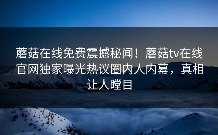 蘑菇在线免费震撼秘闻！蘑菇tv在线官网独家曝光热议圈内人内幕，真相让人瞠目