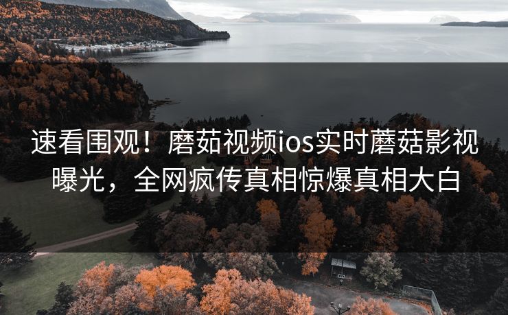 速看围观！磨茹视频ios实时蘑菇影视曝光，全网疯传真相惊爆真相大白