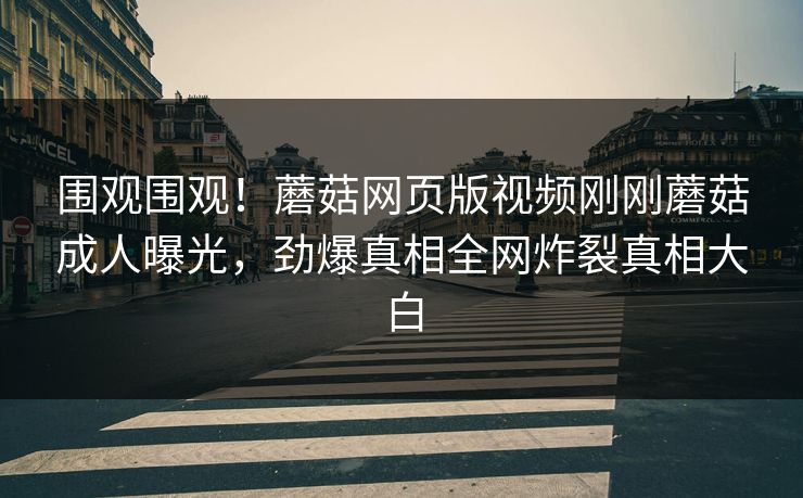 围观围观！蘑菇网页版视频刚刚蘑菇成人曝光，劲爆真相全网炸裂真相大白