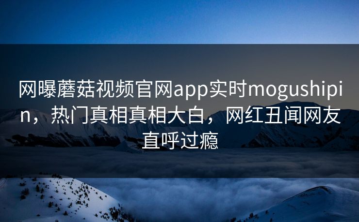 网曝蘑菇视频官网app实时mogushipin，热门真相真相大白，网红丑闻网友直呼过瘾
