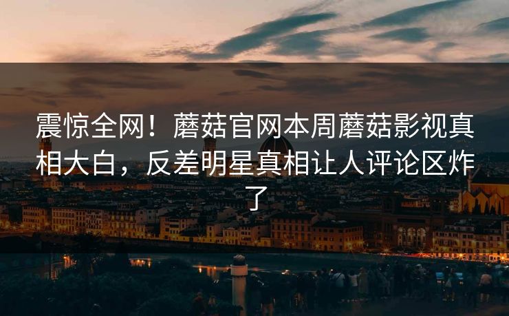 震惊全网！蘑菇官网本周蘑菇影视真相大白，反差明星真相让人评论区炸了