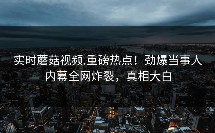 实时蘑菇视频.重磅热点！劲爆当事人内幕全网炸裂，真相大白