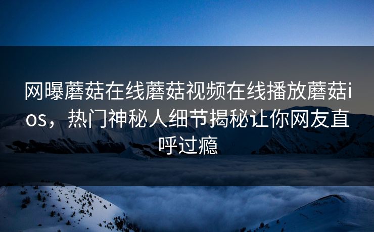 网曝蘑菇在线蘑菇视频在线播放蘑菇ios，热门神秘人细节揭秘让你网友直呼过瘾