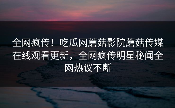 全网疯传！吃瓜网蘑菇影院蘑菇传媒在线观看更新，全网疯传明星秘闻全网热议不断