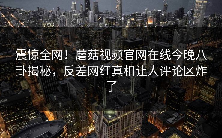 震惊全网！蘑菇视频官网在线今晚八卦揭秘，反差网红真相让人评论区炸了