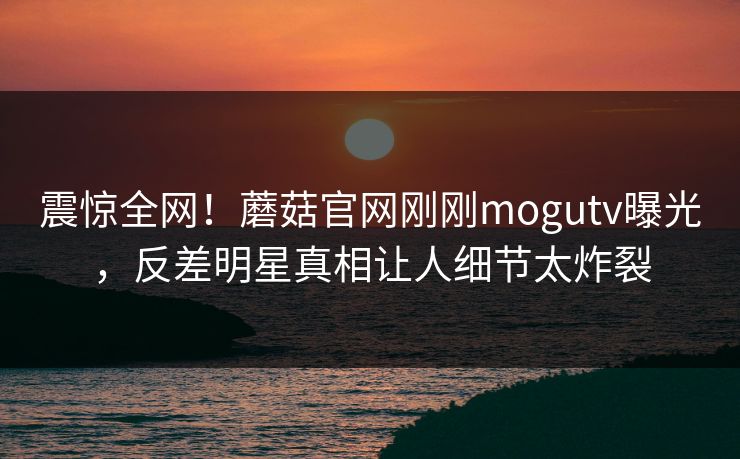 震惊全网！蘑菇官网刚刚mogutv曝光，反差明星真相让人细节太炸裂