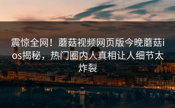 震惊全网！蘑菇视频网页版今晚蘑菇ios揭秘，热门圈内人真相让人细节太炸裂