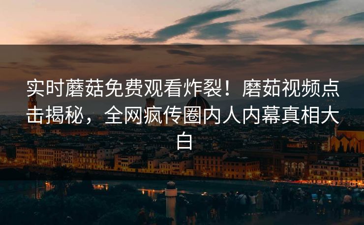 实时蘑菇免费观看炸裂！磨茹视频点击揭秘，全网疯传圈内人内幕真相大白