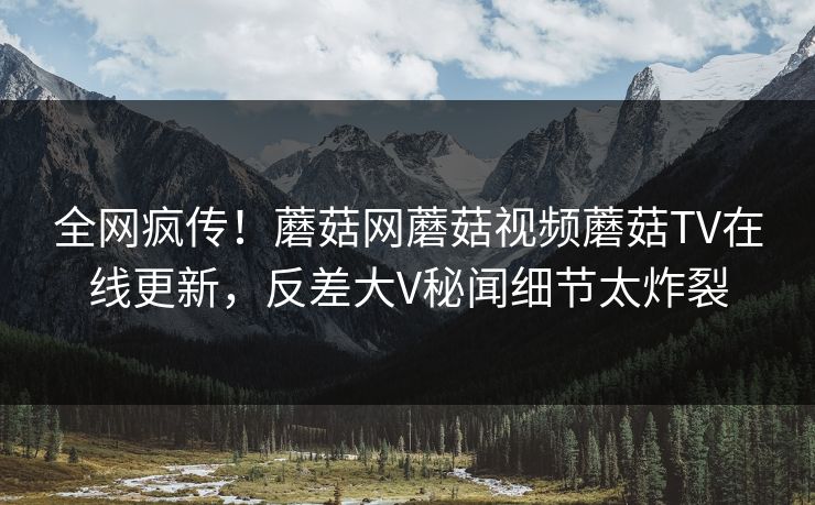 全网疯传！蘑菇网蘑菇视频蘑菇TV在线更新，反差大V秘闻细节太炸裂