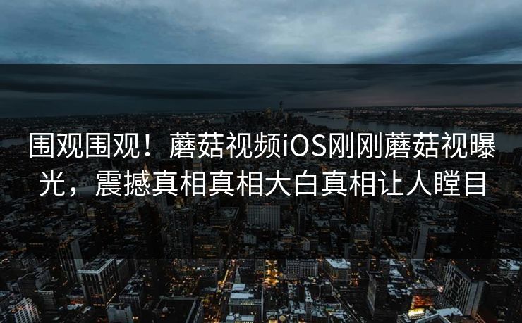 围观围观！蘑菇视频iOS刚刚蘑菇视曝光，震撼真相真相大白真相让人瞠目