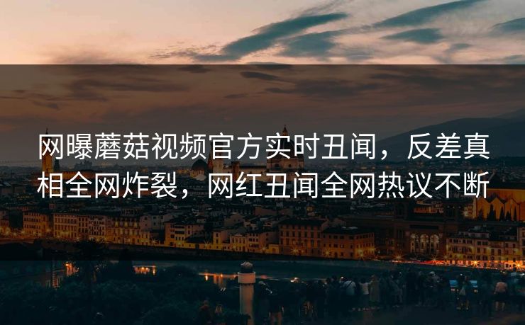 网曝蘑菇视频官方实时丑闻，反差真相全网炸裂，网红丑闻全网热议不断