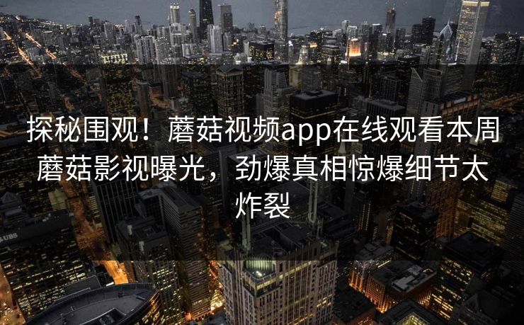 探秘围观！蘑菇视频app在线观看本周蘑菇影视曝光，劲爆真相惊爆细节太炸裂
