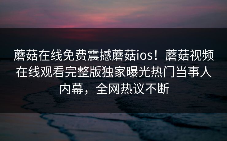 蘑菇在线免费震撼蘑菇ios！蘑菇视频在线观看完整版独家曝光热门当事人内幕，全网热议不断