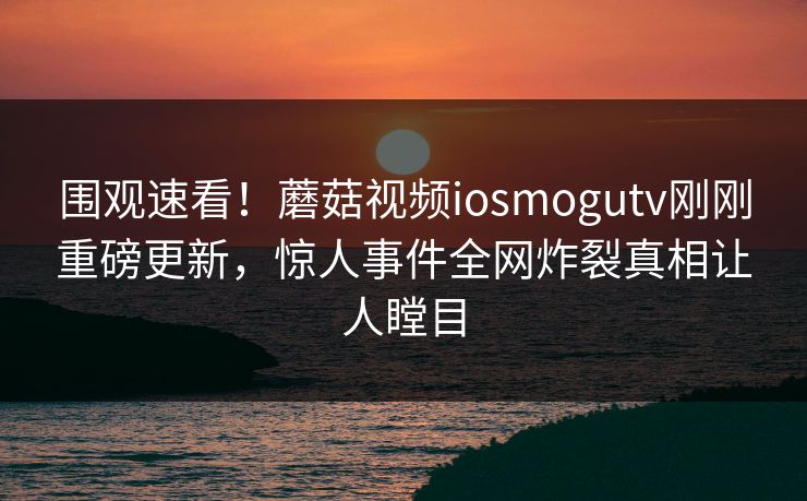 围观速看！蘑菇视频iosmogutv刚刚重磅更新，惊人事件全网炸裂真相让人瞠目