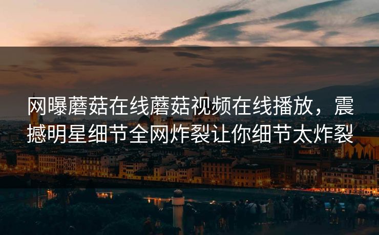网曝蘑菇在线蘑菇视频在线播放，震撼明星细节全网炸裂让你细节太炸裂