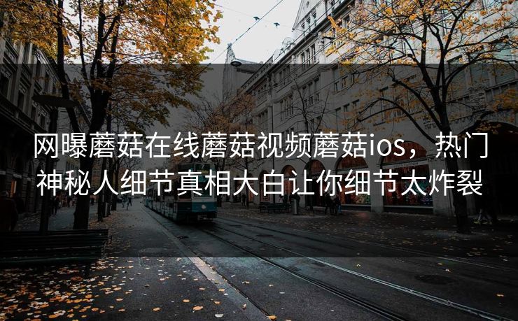 网曝蘑菇在线蘑菇视频蘑菇ios，热门神秘人细节真相大白让你细节太炸裂