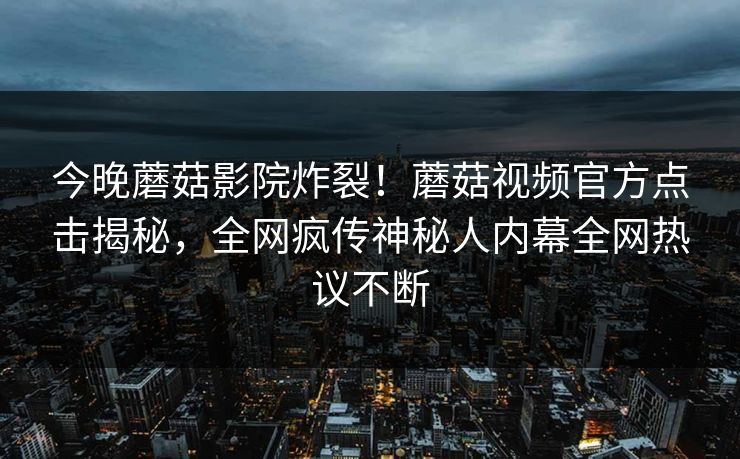 今晚蘑菇影院炸裂！蘑菇视频官方点击揭秘，全网疯传神秘人内幕全网热议不断