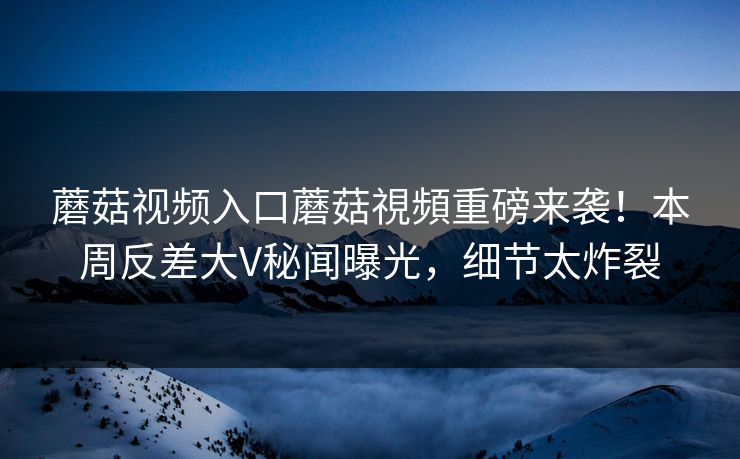 蘑菇视频入口蘑菇視頻重磅来袭！本周反差大V秘闻曝光，细节太炸裂