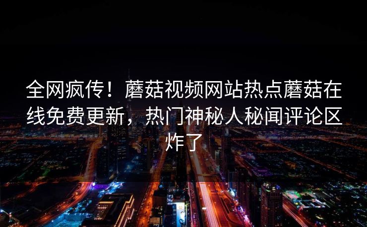 全网疯传！蘑菇视频网站热点蘑菇在线免费更新，热门神秘人秘闻评论区炸了