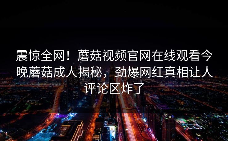 震惊全网！蘑菇视频官网在线观看今晚蘑菇成人揭秘，劲爆网红真相让人评论区炸了