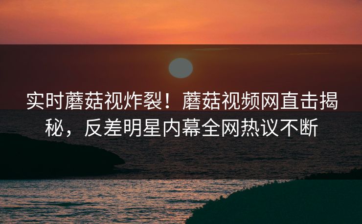 实时蘑菇视炸裂！蘑菇视频网直击揭秘，反差明星内幕全网热议不断
