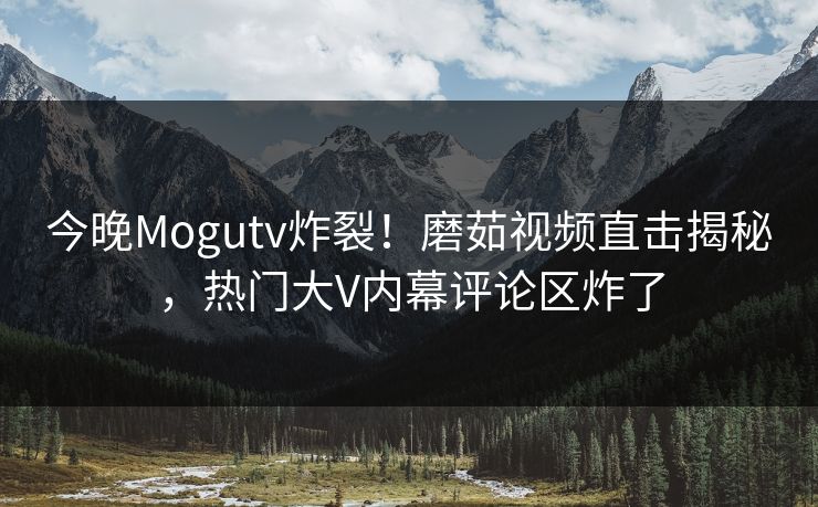 今晚Mogutv炸裂！磨茹视频直击揭秘，热门大V内幕评论区炸了