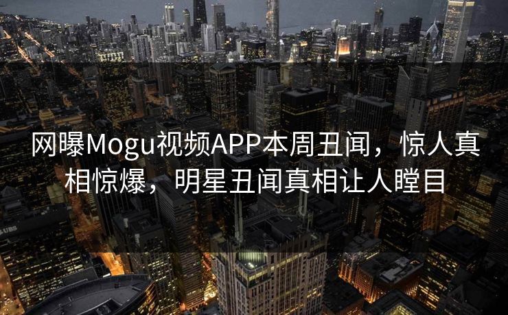 网曝Mogu视频APP本周丑闻，惊人真相惊爆，明星丑闻真相让人瞠目