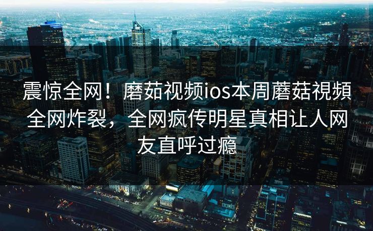 震惊全网！磨茹视频ios本周蘑菇視頻全网炸裂，全网疯传明星真相让人网友直呼过瘾