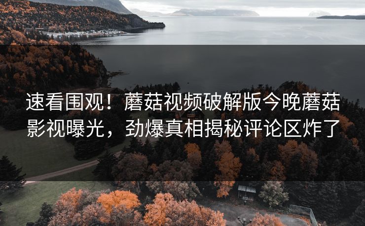 速看围观！蘑菇视频破解版今晚蘑菇影视曝光，劲爆真相揭秘评论区炸了