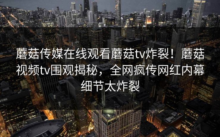 蘑菇传媒在线观看蘑菇tv炸裂！蘑菇视频tv围观揭秘，全网疯传网红内幕细节太炸裂