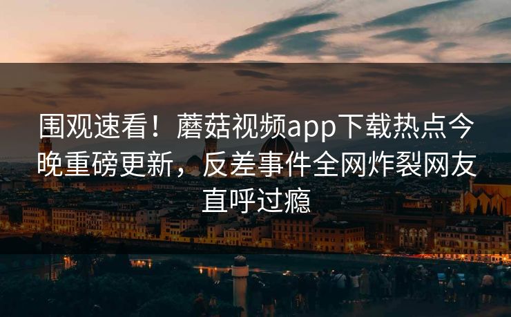 围观速看！蘑菇视频app下载热点今晚重磅更新，反差事件全网炸裂网友直呼过瘾