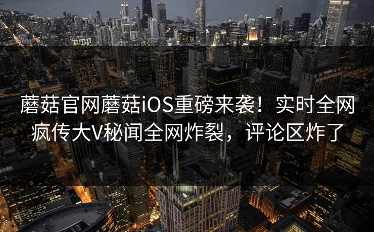 蘑菇官网蘑菇iOS重磅来袭！实时全网疯传大V秘闻全网炸裂，评论区炸了