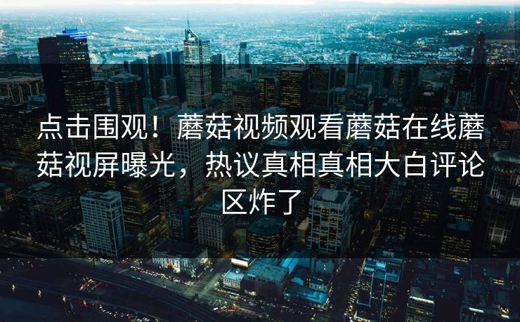 点击围观！蘑菇视频观看蘑菇在线蘑菇视屏曝光，热议真相真相大白评论区炸了