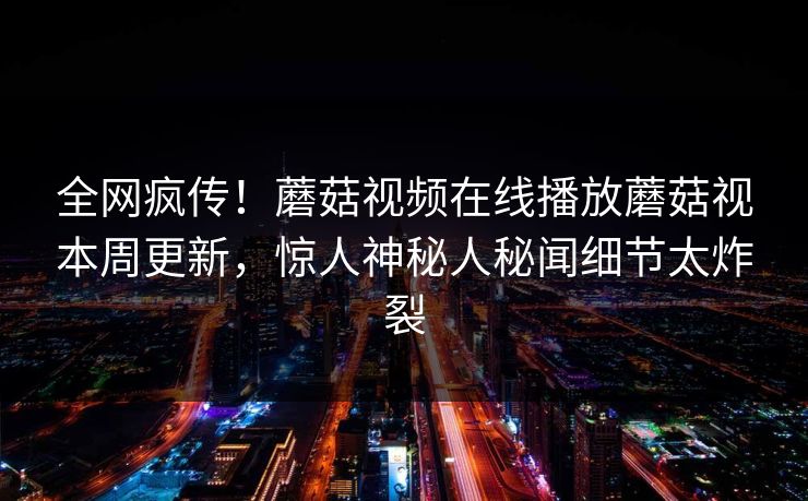 全网疯传！蘑菇视频在线播放蘑菇视本周更新，惊人神秘人秘闻细节太炸裂