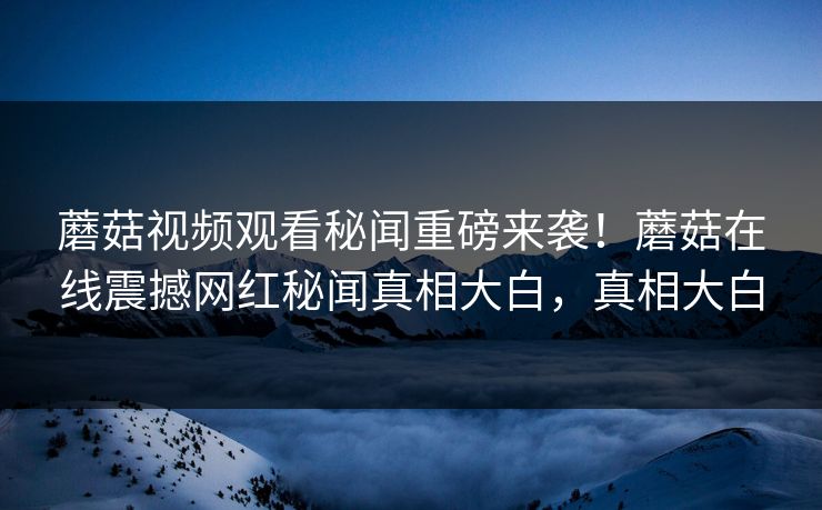 蘑菇视频观看秘闻重磅来袭！蘑菇在线震撼网红秘闻真相大白，真相大白