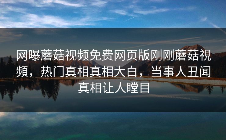 网曝蘑菇视频免费网页版刚刚蘑菇視頻，热门真相真相大白，当事人丑闻真相让人瞠目