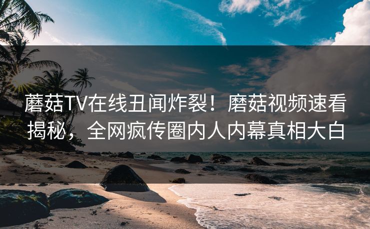 蘑菇TV在线丑闻炸裂！磨菇视频速看揭秘，全网疯传圈内人内幕真相大白