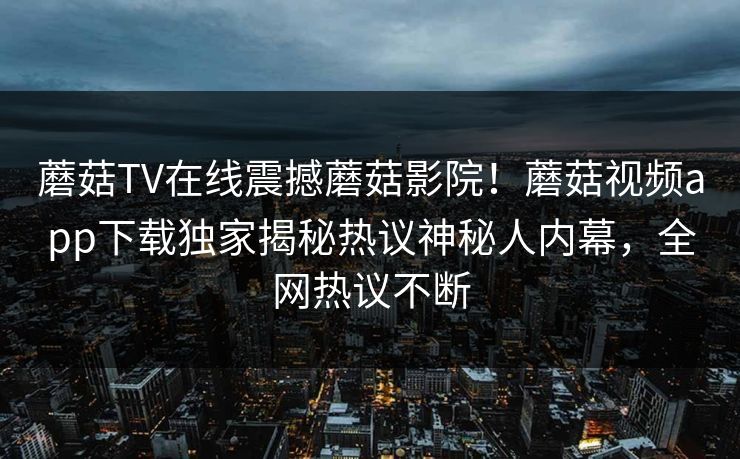 蘑菇TV在线震撼蘑菇影院！蘑菇视频app下载独家揭秘热议神秘人内幕，全网热议不断