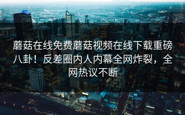 蘑菇在线免费蘑菇视频在线下载重磅八卦！反差圈内人内幕全网炸裂，全网热议不断