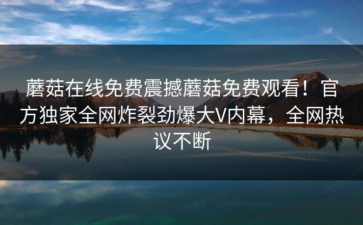 蘑菇在线免费震撼蘑菇免费观看！官方独家全网炸裂劲爆大V内幕，全网热议不断