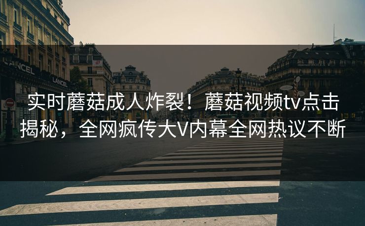 实时蘑菇成人炸裂！蘑菇视频tv点击揭秘，全网疯传大V内幕全网热议不断