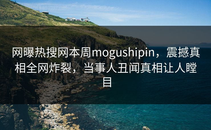 网曝热搜网本周mogushipin，震撼真相全网炸裂，当事人丑闻真相让人瞠目